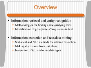Overview Information retrieval and entity recognition Methodologies for finding and classifying texts Identification of gene/protein/drug names in text Information extraction and text/data mining Statistical and NLP methods for relation extraction Making discoveries from text alone Integration of text and other data types 