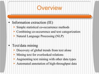 Overview Information extraction (IE) Simple statistical co-occurrence methods Combining co-occurrence and text categorization Natural Language Processing (NLP) Text/data mining Discovery of global trends from text alone Mining text for overlooked relations Augmenting text mining with other data types Automated annotation of high-throughput data 