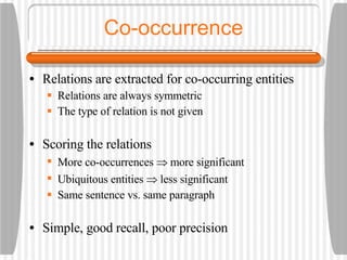Co-occurrence Relations are extracted for co-occurring entities Relations are always symmetric The type of relation is not given Scoring the relations More co-occurrences    more significant Ubiquitous entities    less significant Same sentence vs. same paragraph Simple, good recall, poor precision 