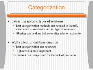 Categorization Extracting specific types of relations Text categorization methods can be used to identify sentences that mention a certain type of relations Filtering can be done before or after relation extraction Well suited for database curation Text categorization can be reused High recall is most important Curators can compensate for the lack of precision 