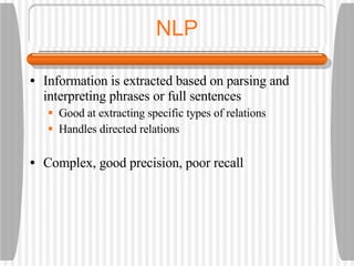 NLP Information is extracted based on parsing and interpreting phrases or full sentences Good at extracting specific types of relations Handles directed relations Complex, good precision, poor recall 