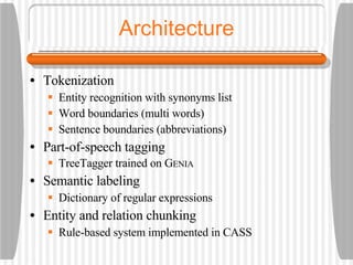 Architecture Tokenization Entity recognition with synonyms list Word boundaries (multi words) Sentence boundaries (abbreviations) Part-of-speech tagging TreeTagger trained on G ENIA Semantic labeling Dictionary of regular expressions Entity and relation chunking Rule-based system implemented in CASS 