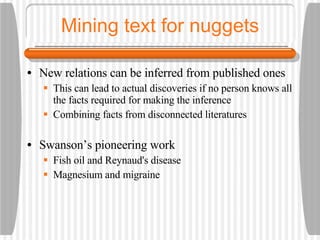 Mining text for nuggets New relations can be inferred from published ones This can lead to actual discoveries if no person knows all the facts required for making the inference Combining facts from disconnected literatures Swanson’s pioneering work Fish oil and Reynaud's disease Magnesium and migraine 