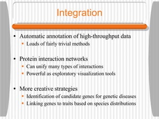 Integration Automatic annotation of high-throughput data Loads of fairly trivial methods Protein interaction networks Can unify many types of interactions Powerful as exploratory visualization tools More creative strategies Identification of candidate genes for genetic diseases Linking genes to traits based on species distributions 