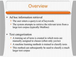 Overview Ad hoc information retrieval The user enters a query/a set of keywords The system attempts to retrieve the relevant texts from a large text corpus (typically Medline) Text categorization A training set of texts is created in which texts are manually assigned to classes (often only yes/no) A machine learning methods is trained to classify texts This method can subsequently be used to classify a much larger text corpus 