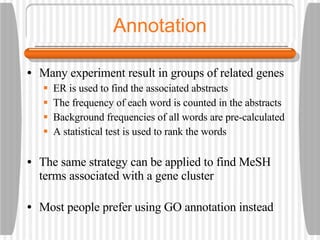 Annotation Many experiment result in groups of related genes ER is used to find the associated abstracts The frequency of each word is counted in the abstracts Background frequencies of all words are pre-calculated A statistical test is used to rank the words The same strategy can be applied to find MeSH terms associated with a gene cluster Most people prefer using GO annotation instead 