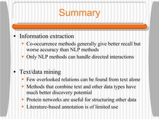 Summary Information extraction Co-occurrence methods generally give better recall but worse accuracy than NLP methods Only NLP methods can handle directed interactions Text/data mining Few overlooked relations can be found from text alone Methods that combine text and other data types have much better discovery potential Protein networks are useful for structuring other data Literature-based annotation is of limited use 
