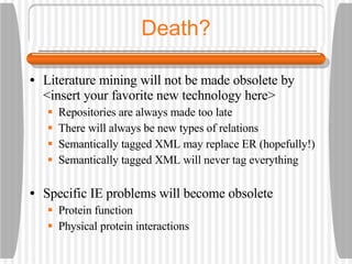 Death? Literature mining will not be made obsolete by <insert your favorite new technology here> Repositories are always made too late There will always be new types of relations Semantically tagged XML may replace ER (hopefully!) Semantically tagged XML will never tag everything Specific IE problems will become obsolete Protein function Physical protein interactions 