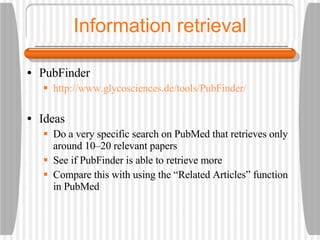 Information retrieval PubFinder http://www.glycosciences.de/tools/PubFinder/ Ideas Do a very specific search on PubMed that retrieves only around 10–20 relevant papers See if PubFinder is able to retrieve more Compare this with using the “Related Articles” function in PubMed 