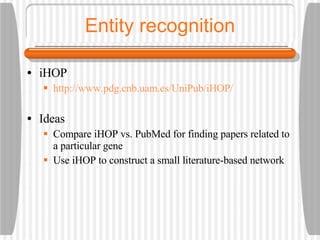 Entity recognition iHOP http://www.pdg.cnb.uam.es/UniPub/iHOP/ Ideas Compare iHOP vs. PubMed for finding papers related to a particular gene Use iHOP to construct a small literature-based network 