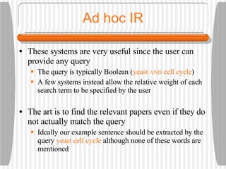 Ad hoc IR These systems are very useful since the user can provide any query The query is typically Boolean ( yeast  AND  cell cycle ) A few systems instead allow the relative weight of each search term to be specified by the user The art is to find the relevant papers even if they do not actually match the query Ideally our example sentence should be extracted by the query  yeast cell cycle  although none of these words are mentioned 