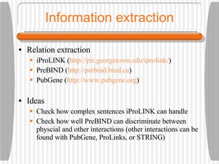Information extraction Relation extraction iProLINK ( http://pir.georgetown.edu/iprolink/ ) PreBIND ( http://prebind.bind.ca ) PubGene ( http://www.pubgene.org ) Ideas Check how complex sentences iProLINK can handle Check how well PreBIND can discriminate between physcial and other interactions (other interactions can be found with PubGene, ProLinks, or STRING) 