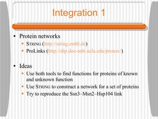 Integration 1 Protein networks S TRING  ( http://string.embl.de ) ProLinks ( http://dip.doe-mbi.ucla.edu/pronav/ ) Ideas Use both tools to find functions for proteins of known and unknown function Use S TRING  to construct a network for a set of proteins  Try to reproduce the Ssn3–Msn2–Hsp104 link 