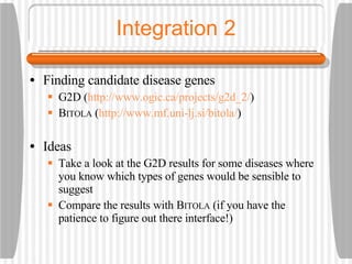 Integration 2 Finding candidate disease genes G2D ( http://www.ogic.ca/projects/g2d_2/ ) B ITOLA  ( http://www.mf.uni-lj.si/bitola/ ) Ideas Take a look at the G2D results for some diseases where you know which types of genes would be sensible to suggest Compare the results with B ITOLA  (if you have the patience to figure out there interface!) 