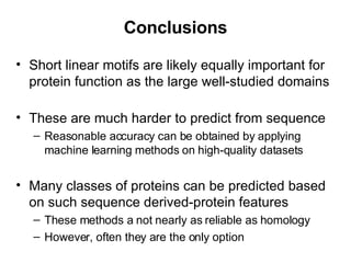 Conclusions Short linear motifs are likely equally important for protein function as the large well-studied domains These are much harder to predict from sequence Reasonable accuracy can be obtained by applying machine learning methods on high-quality datasets Many classes of proteins can be predicted based on such sequence derived-protein features These methods a not nearly as reliable as homology However, often they are the only option 