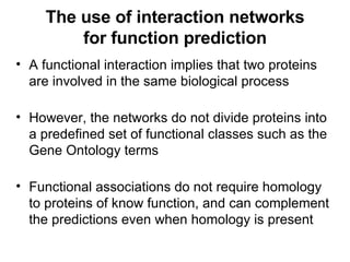 The use of interaction networks for function prediction A functional interaction implies that two proteins are involved in the same biological process However, the networks do not divide proteins into a predefined set of functional classes such as the Gene Ontology terms Functional associations do not require homology to proteins of know function, and can complement the predictions even when homology is present 