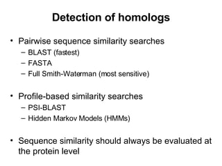 Detection of homologs Pairwise sequence similarity searches BLAST (fastest) FASTA Full Smith-Waterman (most sensitive) Profile-based similarity searches PSI-BLAST Hidden Markov Models (HMMs) Sequence similarity should always be evaluated at the protein level 