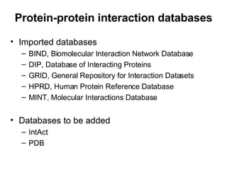 Protein-protein interaction databases Imported databases BIND, Biomolecular Interaction Network Database DIP, Database of Interacting Proteins GRID, General Repository for Interaction Datasets HPRD, Human Protein Reference Database MINT, Molecular Interactions Database Databases to be added IntAct PDB 