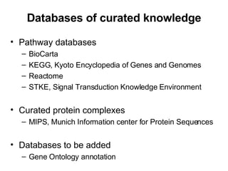 Databases of curated knowledge Pathway databases BioCarta KEGG, Kyoto Encyclopedia of Genes and Genomes Reactome STKE, Signal Transduction Knowledge Environment Curated protein complexes MIPS, Munich Information center for Protein Sequences Databases to be added Gene Ontology annotation 