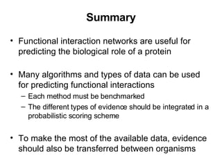 Summary Functional interaction networks are useful for predicting the biological role of a protein Many algorithms and types of data can be used for predicting functional interactions Each method must be benchmarked The different types of evidence should be integrated in a probabilistic scoring scheme To make the most of the available data, evidence should also be transferred between organisms 