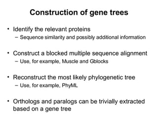 Construction of gene trees Identify the relevant proteins Sequence similarity and possibly additional information Construct a blocked multiple sequence alignment Use, for example, Muscle and Gblocks Reconstruct the most likely phylogenetic tree Use, for example, PhyML Orthologs and paralogs can be trivially extracted based on a gene tree 