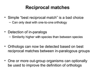 Reciprocal matches Simple “best reciprocal match” is a bad choice Can only deal with one-to-one orthology Detection of in-paralogs Similarity higher with species than between species Orthologs can now be detected based on best reciprocal matches between in-paralogous groups One or more out-group organisms can optionally be used to improve the definition of orthologs 