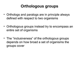 Orthologous groups Orthologs and paralogs are in principle always defined with respect to two organisms Orthologous groups instead try to encompass an entire set of organisms The “inclusiveness” of the orthologous groups depends on how broad a set of organisms the groups cover 