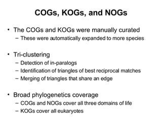COGs, KOGs, and NOGs The COGs and KOGs were manually curated These were automatically expanded to more species Tri-clustering Detection of in-paralogs Identification of triangles of best reciprocal matches Merging of triangles that share an edge Broad phylogenetics coverage COGs and NOGs cover all three domains of life KOGs cover all eukaryotes 