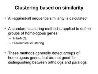 Clustering based on similarity All-against-all sequence similarity is calculated A standard clustering method is applied to define groups of homologous genes TribeMCL Hierarchical clustering These methods generally detect groups of homologous genes, but are not good for distinguishing between orthologs and paralogs  