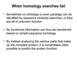 When homology searches fail Sometimes no orthologs or even paralogs can be identified by sequence similarity searches, or they are all of unknown function No functional information can thus be transferred based on simple sequence homology By instead analyzing the various parts that make up the complete protein, it is nonetheless often possible to predict the protein function 