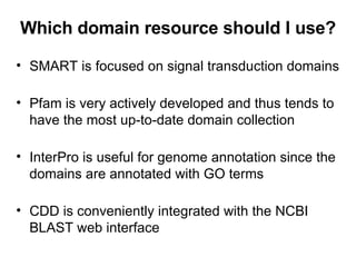 Which domain resource should I use? SMART is focused on signal transduction domains Pfam is very actively developed and thus tends to have the most up-to-date domain collection InterPro is useful for genome annotation since the domains are annotated with GO terms CDD is conveniently integrated with the NCBI BLAST web interface 