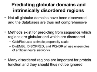 Predicting globular domains and intrinsically disordered regions Not all globular domains have been discovered and the databases are thus not comprehensive Methods exist for predicting from sequence which regions are globular and which are disordered GlobPlot uses a simple propensity scale DisEMBL, DISOPRED, and PONDR all use ensembles of artificial neural networks Many disordered regions are important for protein function and they should thus not be ignored 
