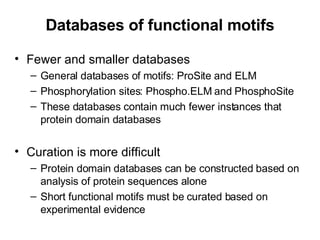 Databases of functional motifs Fewer and smaller databases General databases of motifs: ProSite and ELM Phosphorylation sites: Phospho.ELM and PhosphoSite These databases contain much fewer instances that protein domain databases Curation is more difficult Protein domain databases can be constructed based on analysis of protein sequences alone Short functional motifs must be curated based on experimental evidence 