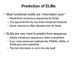 Prediction of ELMs Most functional motifs are “information poor” Weak/short consensus sequences for ELMs The typical ELM only has three conserved residues Some variance is often allowed even for these ELMs are very hard to predict from sequence Simply consensus sequences match everywhere Even more advanced methods like PSSMs, ANNs, or SVMs give poor specificity The full information is not in the site itself 