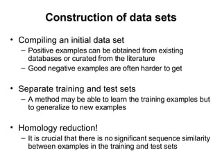 Construction of data sets Compiling an initial data set Positive examples can be obtained from existing databases or curated from the literature Good negative examples are often harder to get Separate training and test sets A method may be able to learn the training examples but to generalize to new examples Homology reduction! It is crucial that there is no significant sequence similarity between examples in the training and test sets 