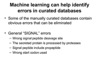 Machine learning can help identify errors in curated databases Some of the manually curated databases contain obvious errors that can be eliminated General “SIGNAL” errors Wrong signal peptide cleavage site The secreted protein is processed by proteases Signal peptide include propeptide Wrong start codon used 
