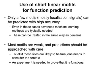 Use of short linear motifs for function prediction Only a few motifs (mostly localization signals) can be predicted with high accuracy Even in these cases advanced machine learning methods are typically needed These can be treated in the same way as domains Most motifs are weak, and predictions should be approached with care To tell if these sites are likely to be true, one needs to consider the context An experiment is needed to prove that it is functional 