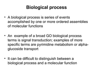 Biological process A biological process is series of events accomplished by one or more ordered assemblies of molecular functions An  example of a broad GO biological process terms is signal transduction; examples of more specific terms are pyrimidine metabolism or alpha-glucoside transport It can be difficult to distinguish between a biological process and a molecular function 