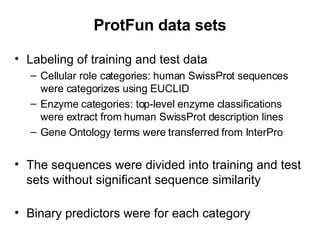 ProtFun data sets Labeling of training and test data Cellular role categories: human SwissProt sequences were categorizes using EUCLID Enzyme categories: top-level enzyme classifications were extract from human SwissProt description lines Gene Ontology terms were transferred from InterPro The sequences were divided into training and test sets without significant sequence similarity Binary predictors were for each category 