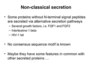 Non-classical secretion Some proteins without N-terminal signal peptides are secreted via alternative secretion pathways Several growth factors, i.e. FGF1 and FGF2 Interleukine 1 beta HIV-1 tat No consensus sequence motif is known Maybe they have some features in common with other secreted proteins … 