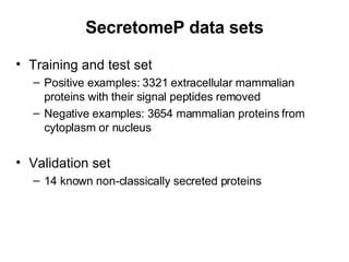 SecretomeP data sets Training and test set Positive examples: 3321 extracellular mammalian proteins with their signal peptides removed Negative examples: 3654 mammalian proteins from cytoplasm or nucleus Validation set 14 known non-classically secreted proteins 