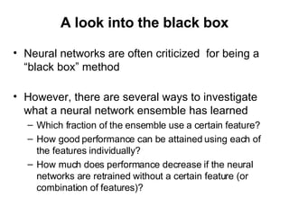 A look into the black box Neural networks are often criticized  for being a “black box” method However, there are several ways to investigate what a neural network ensemble has learned Which fraction of the ensemble use a certain feature? How good performance can be attained using each of the features individually? How much does performance decrease if the neural networks are retrained without a certain feature (or combination of features)? 