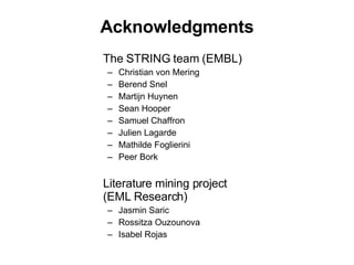 Acknowledgments The STRING team (EMBL) Christian von Mering Berend Snel Martijn Huynen Sean Hooper Samuel Chaffron Julien Lagarde Mathilde Foglierini Peer Bork Literature mining project (EML Research) Jasmin Saric Rossitza Ouzounova Isabel Rojas 