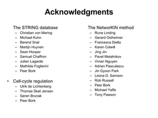 Acknowledgments The STRING database Christian von Mering Michael Kuhn Berend Snel Martijn Huynen Sean Hooper Samuel Chaffron Julien Lagarde Mathilde Foglierini Peer Bork Cell-cycle regulation Ulrik de Lichtenberg Thomas Skøt Jensen Søren Brunak Peer Bork The NetworKIN method Rune Linding Gerard Ostheimer Francesca Diella Karen Colwill Jing Jin Pavel Metalnikov Vivian Nguyen Adrian Pasculescu Jin Gyoon Park Leona D. Samson Rob Russell Peer Bork Michael Yaffe Tony Pawson 