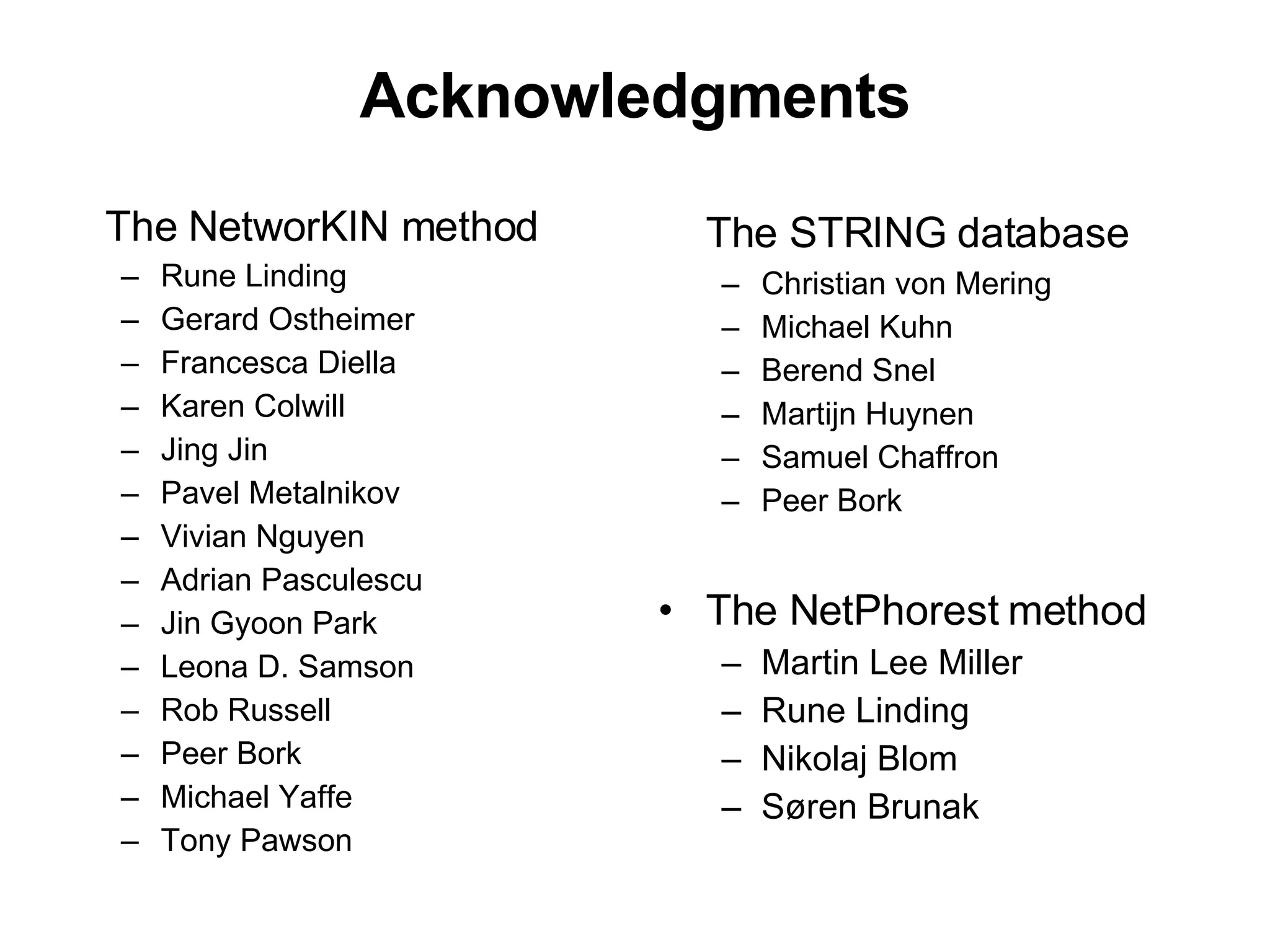 Acknowledgments The NetworKIN method Rune Linding Gerard Ostheimer Francesca Diella Karen Colwill Jing Jin Pavel Metalnikov Vivian Nguyen Adrian Pasculescu Jin Gyoon Park Leona D. Samson Rob Russell Peer Bork Michael Yaffe Tony Pawson The STRING database Christian von Mering Michael Kuhn Berend Snel Martijn Huynen Samuel Chaffron Peer Bork The NetPhorest method Martin Lee Miller Rune Linding Nikolaj Blom Søren Brunak 