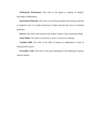 Mathematics Performance. This refers to the degree or capacity of students’

knowledge in Mathematics.

   Instructional Materials. This refers to motivating techniques that teaching materials

or equipment used. It can high technology or simple materials that can use in learning

preference.

   Interest. This refers to the amount of the students’ dislike or like of particular things.

   Study Habits. This refers to usual form or action of a person in studying.

   Teaching Skills. This refers to the skills of teachers in mathematics in terms of

teaching her/his lesson.

   Personality Traits. This refers to the good relationship of the mathematics teachers

with the students.
 