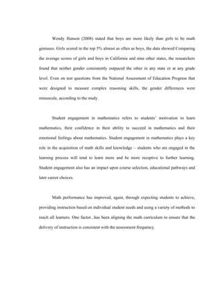 Wendy Hansen (2008) stated that boys are more likely than girls to be math

geniuses. Girls scored in the top 5% almost as often as boys, the data showed Comparing

the average scores of girls and boys in California and nine other states, the researchers

found that neither gender consistently outpaced the other in any state or at any grade

level. Even on test questions from the National Assessment of Education Progress that

were designed to measure complex reasoning skills, the gender differences were

minuscule, according to the study.



       Student engagement in mathematics refers to students’ motivation to learn

mathematics, their confidence in their ability to succeed in mathematics and their

emotional feelings about mathematics. Student engagement in mathematics plays a key

role in the acquisition of math skills and knowledge – students who are engaged in the

learning process will tend to learn more and be more receptive to further learning.

Student engagement also has an impact upon course selection, educational pathways and

later career choices.



       Math performance has improved, again, through expecting students to achieve,

providing instruction based on individual student needs and using a variety of methods to

reach all learners. One factor...has been aligning the math curriculum to ensure that the

delivery of instruction is consistent with the assessment frequency.
 