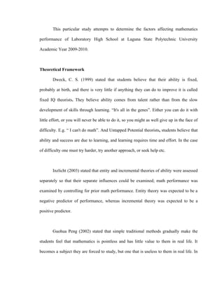 This particular study attempts to determine the factors affecting mathematics

performance of Laboratory High School at Laguna State Polytechnic University

Academic Year 2009-2010.



Theoretical Framework

       Dweck, C. S. (1999) stated that students believe that their ability is fixed,

probably at birth, and there is very little if anything they can do to improve it is called

fixed IQ theorists. They believe ability comes from talent rather than from the slow

development of skills through learning. “It's all in the genes”. Either you can do it with

little effort, or you will never be able to do it, so you might as well give up in the face of

difficulty. E.g. “ I can't do math”. And Untapped Potential theorists, students believe that

ability and success are due to learning, and learning requires time and effort. In the case

of difficulty one must try harder, try another approach, or seek help etc.



       Inzlicht (2003) stated that entity and incremental theories of ability were assessed

separately so that their separate influences could be examined; math performance was

examined by controlling for prior math performance. Entity theory was expected to be a

negative predictor of performance, whereas incremental theory was expected to be a

positive predictor.



       Guohua Peng (2002) stated that simple traditional methods gradually make the

students feel that mathematics is pointless and has little value to them in real life. It

becomes a subject they are forced to study, but one that is useless to them in real life. In
 