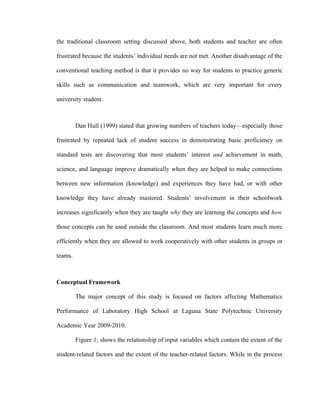 the traditional classroom setting discussed above, both students and teacher are often

frustrated because the students’ individual needs are not met. Another disadvantage of the

conventional teaching method is that it provides no way for students to practice generic

skills such as communication and teamwork, which are very important for every

university student.



         Dan Hull (1999) stated that growing numbers of teachers today—especially those

frustrated by repeated lack of student success in demonstrating basic proficiency on

standard tests are discovering that most students’ interest and achievement in math,

science, and language improve dramatically when they are helped to make connections

between new information (knowledge) and experiences they have had, or with other

knowledge they have already mastered. Students’ involvement in their schoolwork

increases significantly when they are taught why they are learning the concepts and how

those concepts can be used outside the classroom. And most students learn much more

efficiently when they are allowed to work cooperatively with other students in groups or

teams.



Conceptual Framework

         The major concept of this study is focused on factors affecting Mathematics

Performance of Laboratory High School at Laguna State Polytechnic University

Academic Year 2009-2010.

         Figure 1; shows the relationship of input variables which contain the extent of the

student-related factors and the extent of the teacher-related factors. While in the process
 
