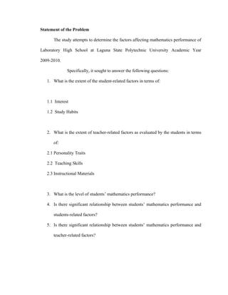 Statement of the Problem

      The study attempts to determine the factors affecting mathematics performance of

Laboratory High School at Laguna State Polytechnic University Academic Year

2009-2010.

              Specifically, it sought to answer the following questions:

   1. What is the extent of the student-related factors in terms of:



   1.1 Interest

   1.2 Study Habits



   2. What is the extent of teacher-related factors as evaluated by the students in terms

      of:

   2.1 Personality Traits

   2.2 Teaching Skills

   2.3 Instructional Materials



   3. What is the level of students’ mathematics performance?

   4. Is there significant relationship between students’ mathematics performance and

      students-related factors?

   5. Is there significant relationship between students’ mathematics performance and

      teacher-related factors?
 